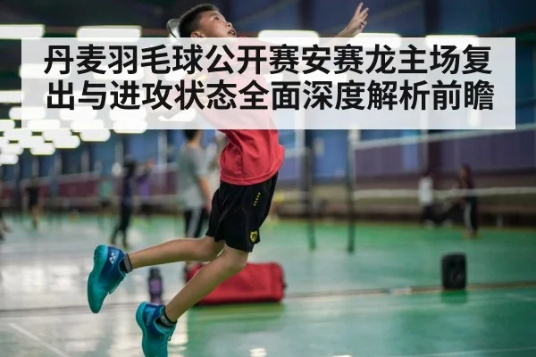 丹麦羽毛球公开赛安赛龙主场复出与进攻状态全面深度解析前瞻（n sports）