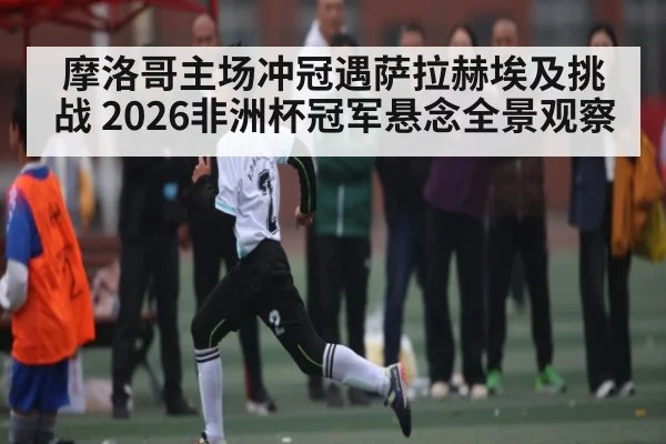 摩洛哥主场冲冠遇萨拉赫埃及挑战 2026非洲杯冠军悬念全景观察（n sports）